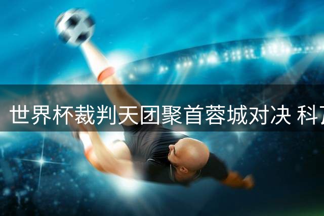 世界杯裁判天团聚首蓉城对决 科瓦奇率队执法中超焦点大战