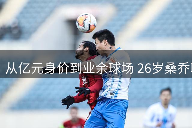 从亿元身价到业余球场 26岁桑乔职业生涯断崖式坠落引热议