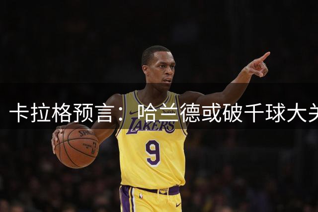 卡拉格预言：哈兰德或破千球大关创历史
