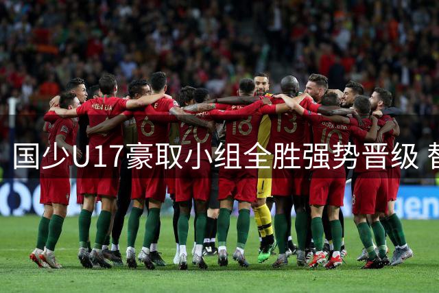 国少U17豪取小组全胜强势晋级 替补奇兵导演逆转好戏