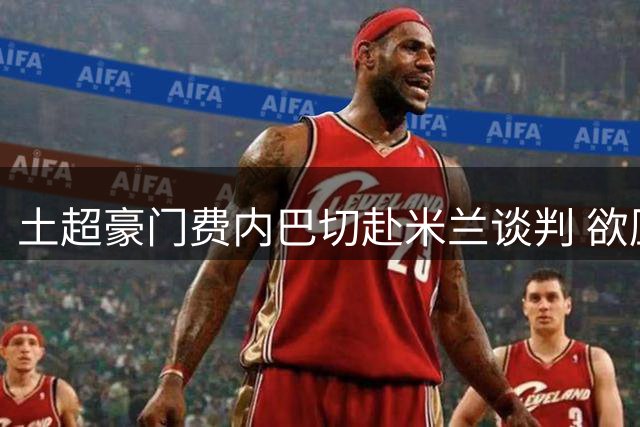 土超豪门费内巴切赴米兰谈判 欲压价引进葡萄牙飞翼莱奥