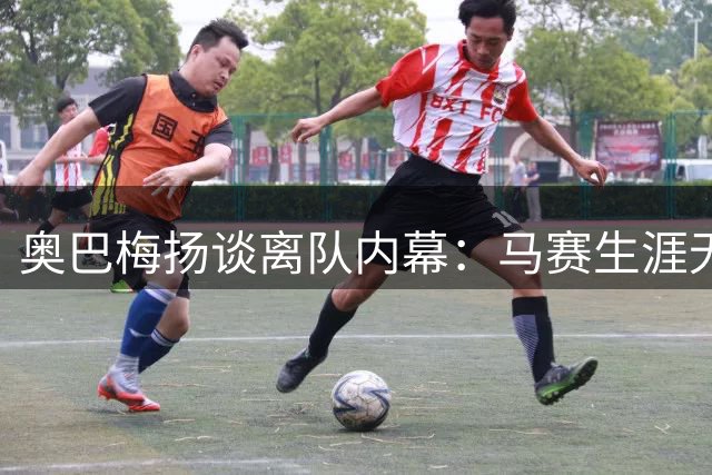 奥巴梅扬谈离队内幕：马赛生涯无悔，但环境已变