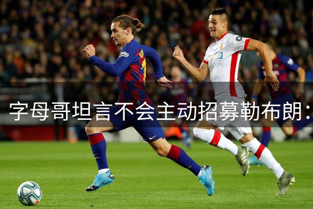 字母哥坦言不会主动招募勒布朗：他向来能做出正确选择