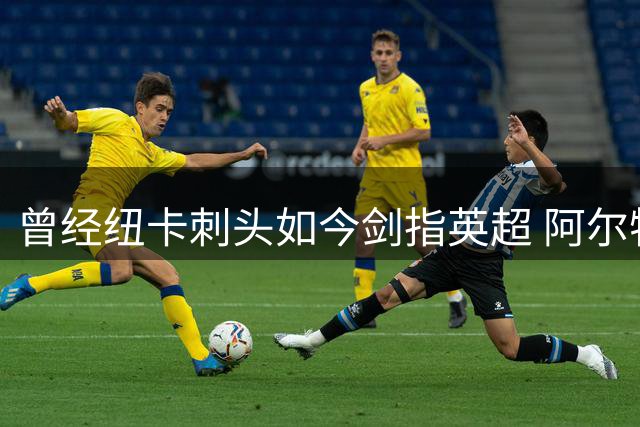 曾经纽卡刺头如今剑指英超 阿尔特塔7500万豪购揭秘