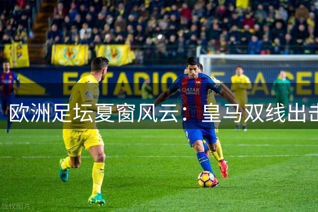 欧洲足坛夏窗风云：皇马双线出击 巴黎加入罗德里争夺战