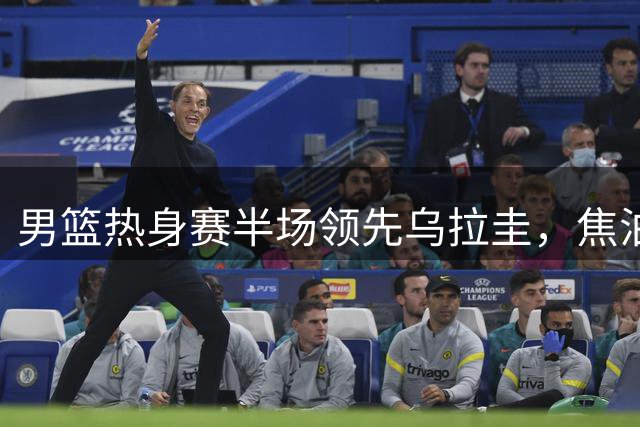 男篮热身赛半场领先乌拉圭，焦泊乔闪耀进攻端