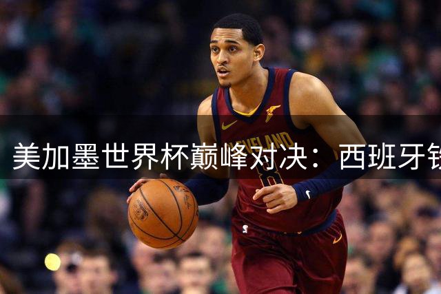 美加墨世界杯巅峰对决：西班牙铁血防线能否锁死梅西封王之路？