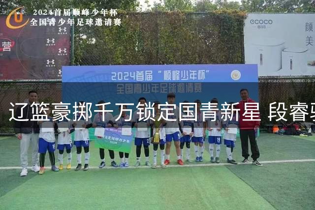 辽篮豪掷千万锁定国青新星 段睿骐加盟填补后卫线未来拼图