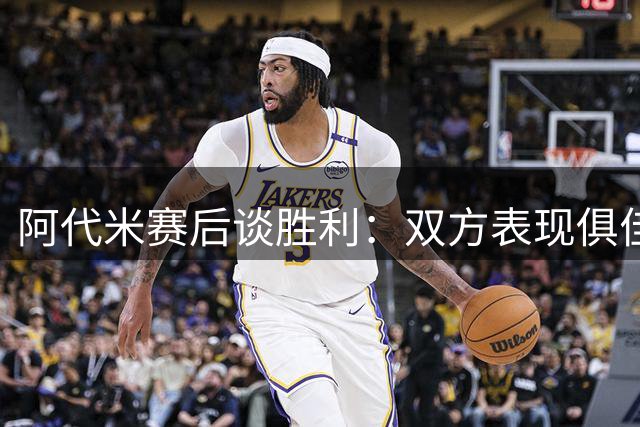 阿代米赛后谈胜利：双方表现俱佳 我们当之无愧