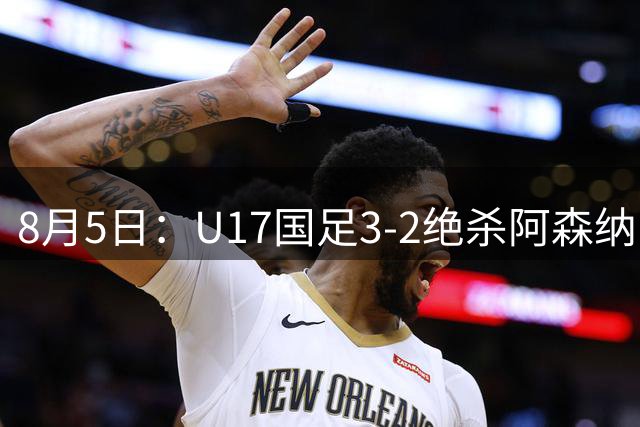8月5日：U17国足3-2绝杀阿森纳！赛后对方主帅心服口服，这两人足够踢欧洲