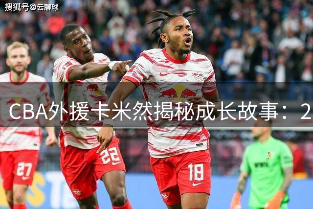CBA外援卡米然揭秘成长故事：20年前的篮球梦想如今照进现实