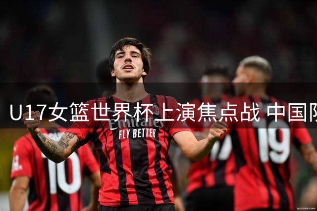 U17女篮世界杯上演焦点战 中国队今日迎战新西兰争夺第五席位